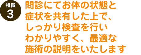 問診にてお体の状態と症状を共有した上で、しっかり検査を行いわかりやすく、最適な施術の説明をいたします。