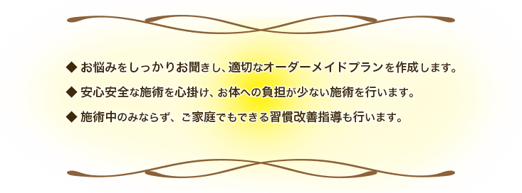 お悩みをしっかりお聞きし、適切なオーダーメイドプランを作成します。 安心安全な施術を心掛け、お体への負担が少ない施術を行います。 施術中のみならず、ご家庭でもできる習慣改善指導も行います。